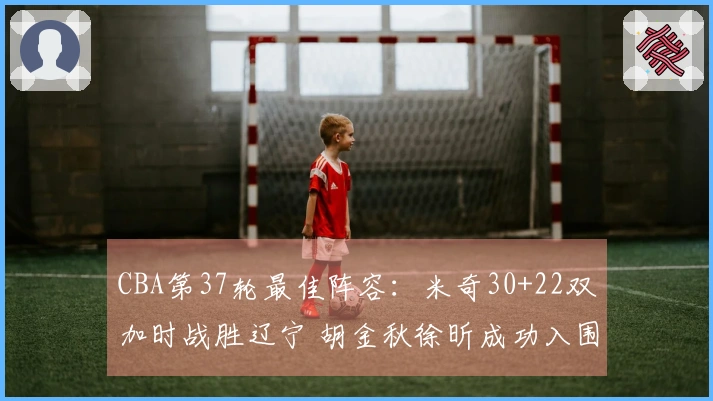 CBA第37轮最佳阵容：米奇30+22双加时战胜辽宁 胡金秋徐昕成功入围