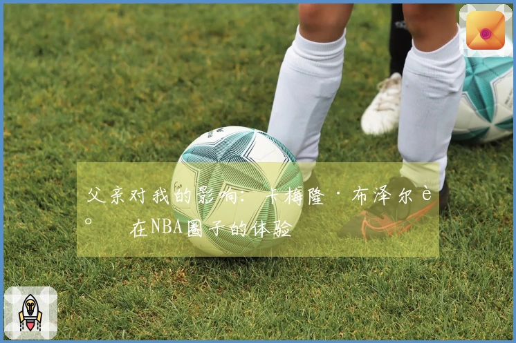 父亲对我的影响：卡梅隆·布泽尔谈在NBA圈子的体验