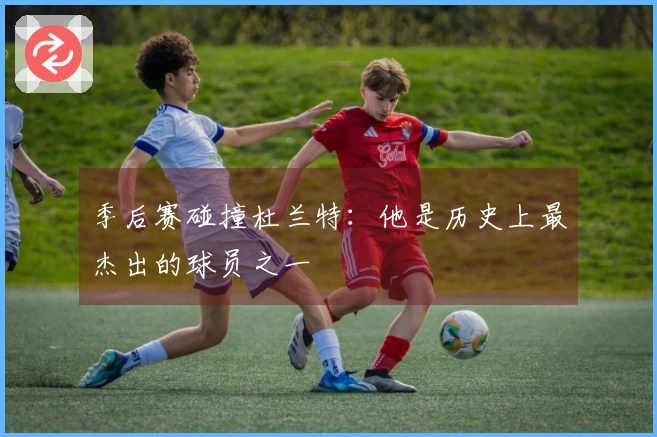季后赛碰撞杜兰特：他是历史上最杰出的球员之一