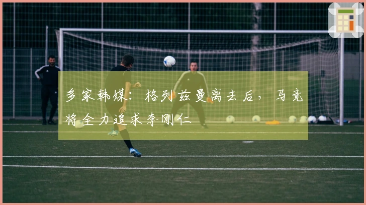 多家韩媒：格列兹曼离去后，马竞将全力追求李刚仁