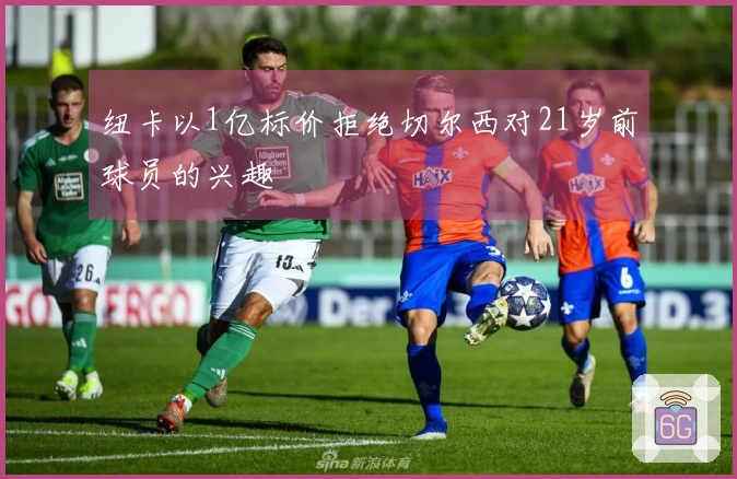 纽卡以1亿标价拒绝切尔西对21岁前球员的兴趣