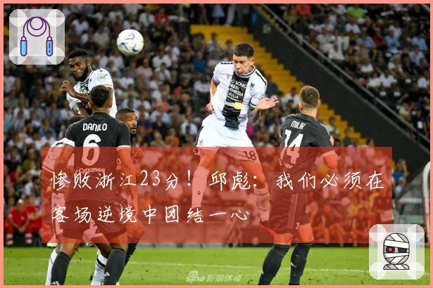 惨败浙江23分！邱彪：我们必须在客场逆境中团结一心