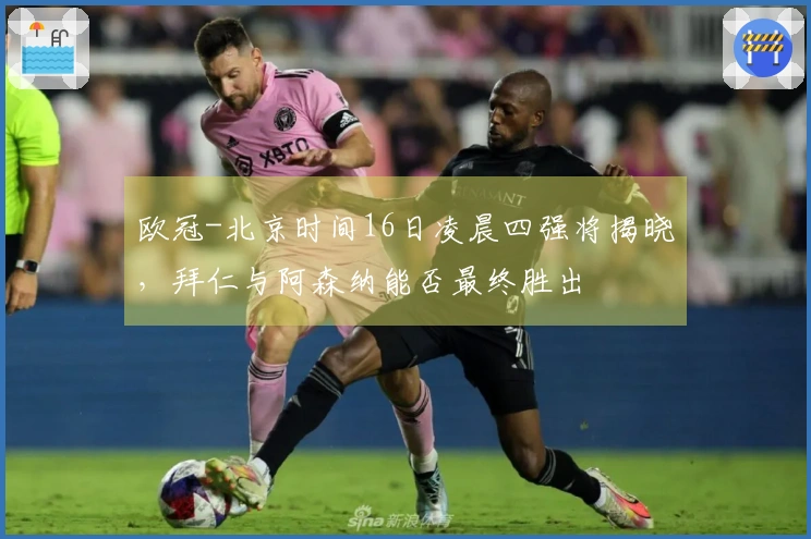 欧冠-北京时间16日凌晨四强将揭晓，拜仁与阿森纳能否最终胜出