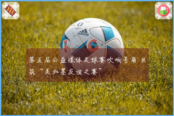 第五届公益媒体足球赛吹响号角 共筑“美加墨友谊之赛”