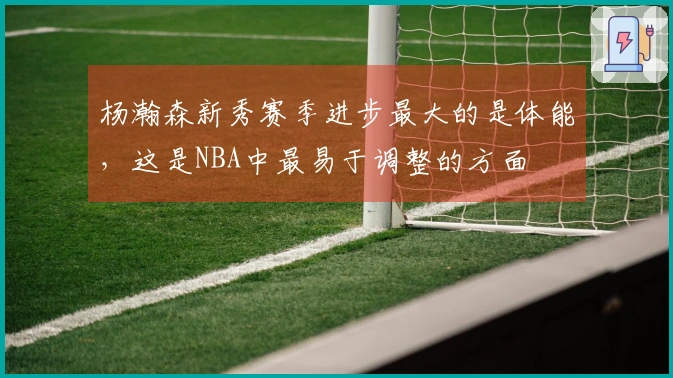 杨瀚森新秀赛季进步最大的是体能，这是NBA中最易于调整的方面