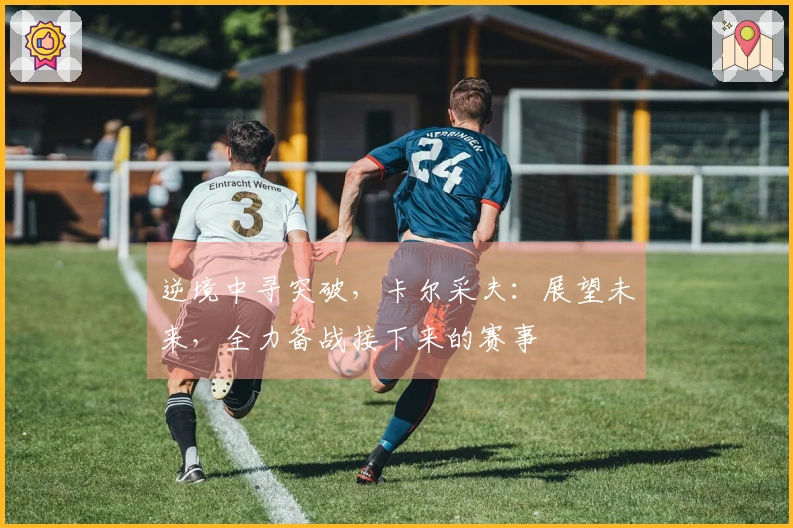 逆境中寻突破，卡尔采夫：展望未来，全力备战接下来的赛事