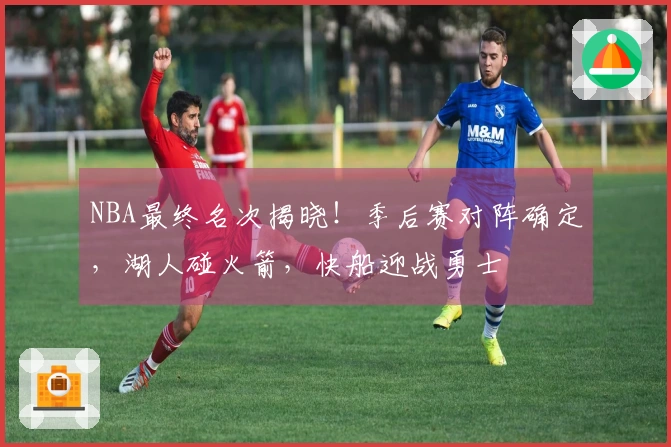 NBA最终名次揭晓！季后赛对阵确定，湖人碰火箭，快船迎战勇士
