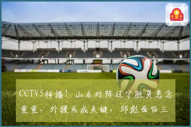 CCTV5转播！山东对阵辽宁胜负悬念重重，外援或成关键，邱彪面临三连败危机