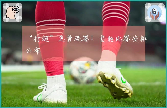 “村超”免费观赛！首轮比赛安排公布