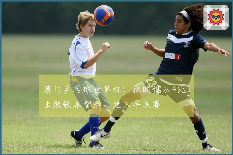 澳门乒乓球世界杯：林昀儒以4比1击败张本智和，进入半决赛